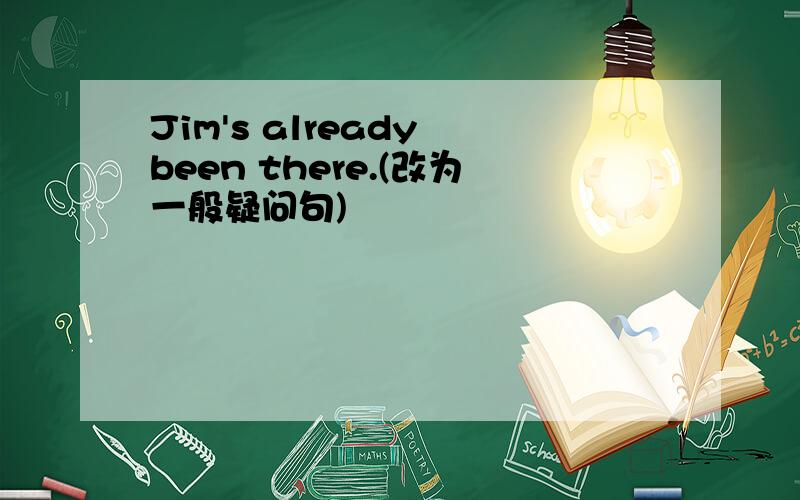 Jim's already been there.(改为一般疑问句)