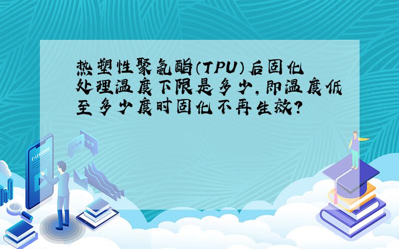 热塑性聚氨酯（TPU）后固化处理温度下限是多少,即温度低至多少度时固化不再生效?