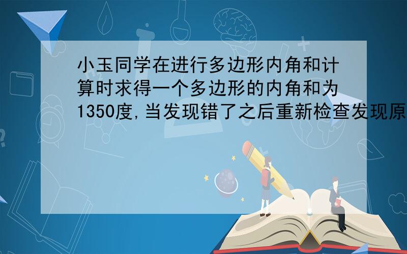 小玉同学在进行多边形内角和计算时求得一个多边形的内角和为1350度,当发现错了之后重新检查发现原来多加了一个外角,你知道