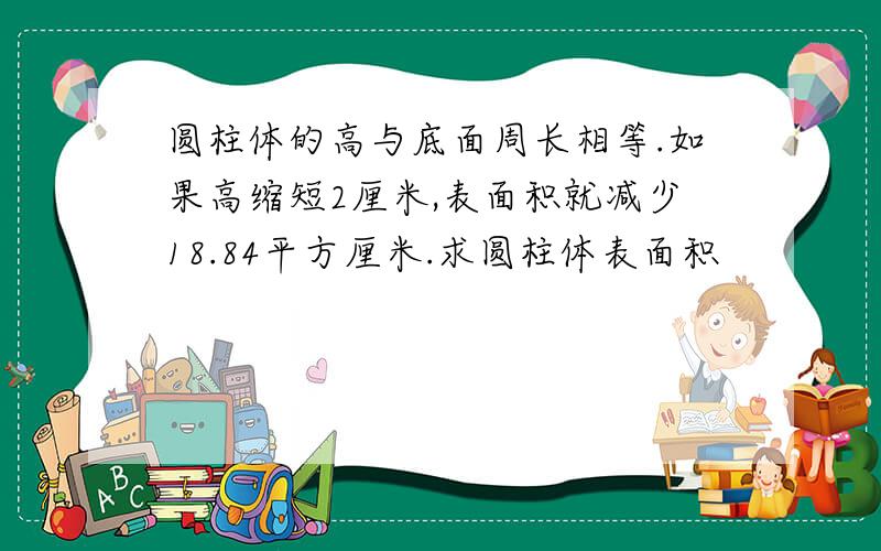 圆柱体的高与底面周长相等.如果高缩短2厘米,表面积就减少18.84平方厘米.求圆柱体表面积