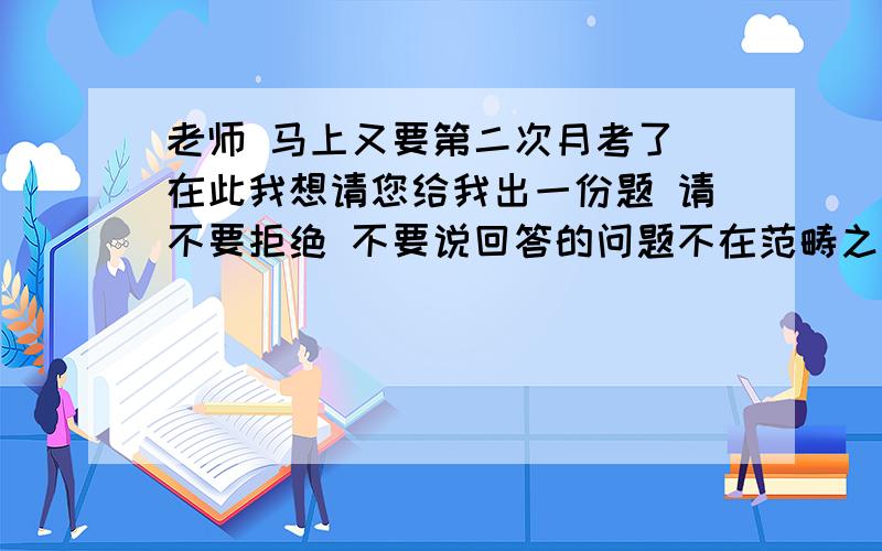 老师 马上又要第二次月考了 在此我想请您给我出一份题 请不要拒绝 不要说回答的问题不在范畴之类的话 我第一次月考就是让这