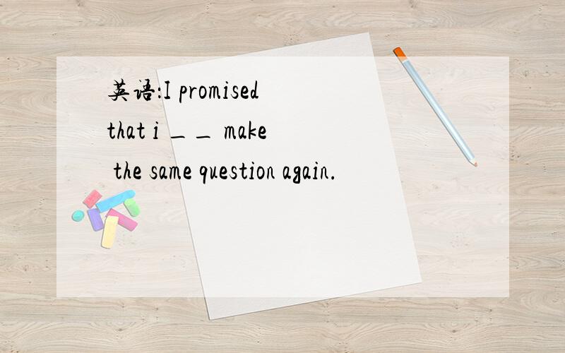 英语：I promised that i __ make the same question again.