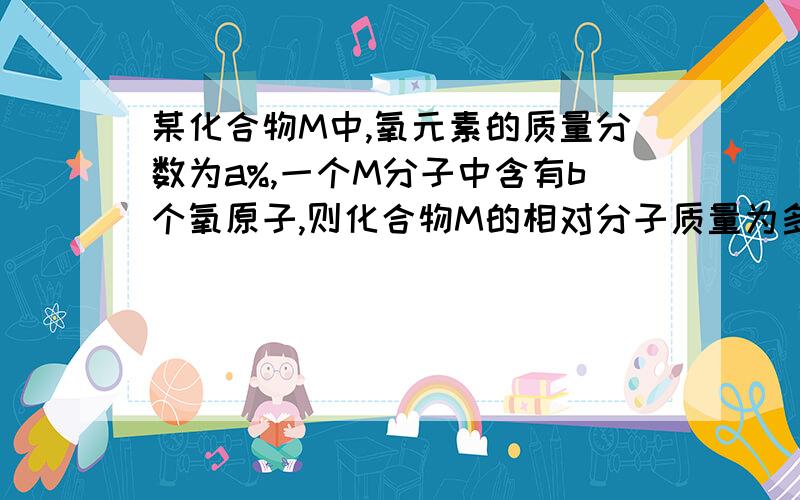 某化合物M中,氧元素的质量分数为a%,一个M分子中含有b个氧原子,则化合物M的相对分子质量为多少?