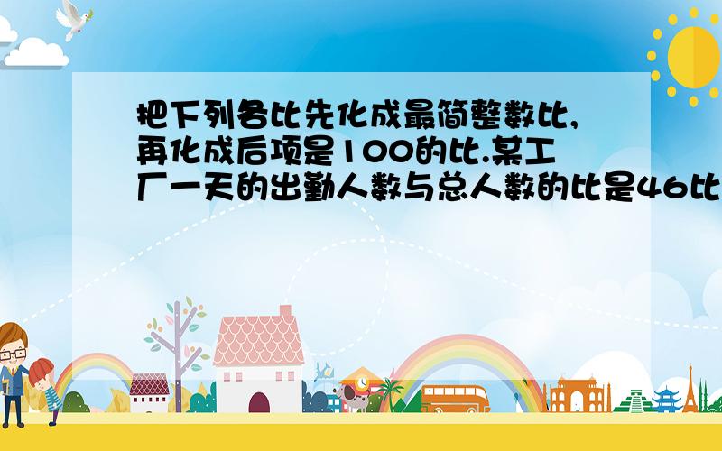 把下列各比先化成最简整数比,再化成后项是100的比.某工厂一天的出勤人数与总人数的比是46比50