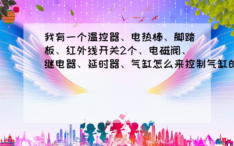 我有一个温控器、电热棒、脚踏板、红外线开关2个、电磁阀、继电器、延时器、气缸怎么来控制气缸的上下动作