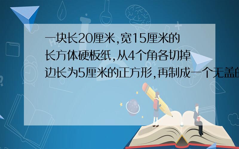 一块长20厘米,宽15厘米的长方体硬板纸,从4个角各切掉边长为5厘米的正方形,再制成一个无盖的长方体盒子.（