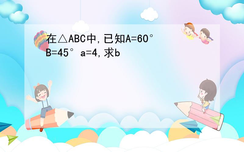 在△ABC中,已知A=60°B=45°a=4,求b