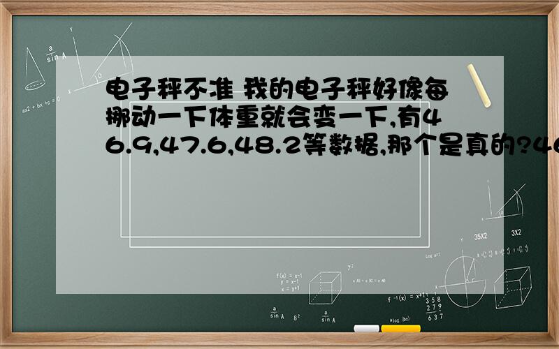 电子秤不准 我的电子秤好像每挪动一下体重就会变一下,有46.9,47.6,48.2等数据,那个是真的?46.9