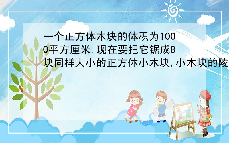 一个正方体木块的体积为1000平方厘米,现在要把它锯成8块同样大小的正方体小木块,小木块的陵长时多少?