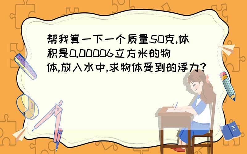 帮我算一下一个质量50克,体积是0.00006立方米的物体,放入水中,求物体受到的浮力?