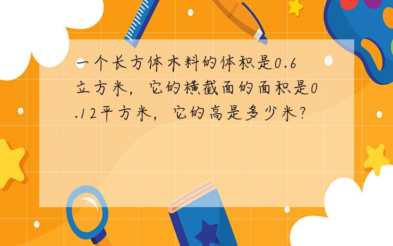 一个长方体木料的体积是0.6立方米，它的横截面的面积是0.12平方米，它的高是多少米？