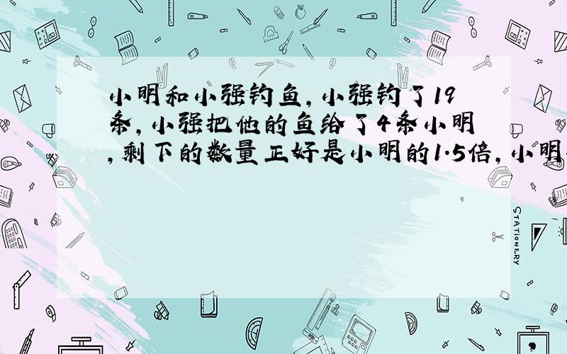 小明和小强钓鱼,小强钓了19条,小强把他的鱼给了4条小明,剩下的数量正好是小明的1.5倍,小明钓了多少?