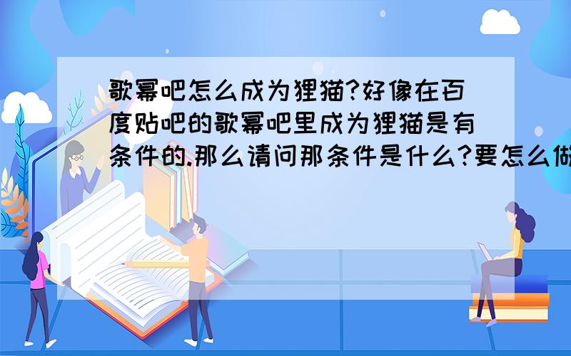 歌幂吧怎么成为狸猫?好像在百度贴吧的歌幂吧里成为狸猫是有条件的.那么请问那条件是什么?要怎么做才能达成条件,变成狸猫?