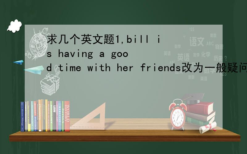 求几个英文题1,bill is having a good time with her friends改为一般疑问句2c