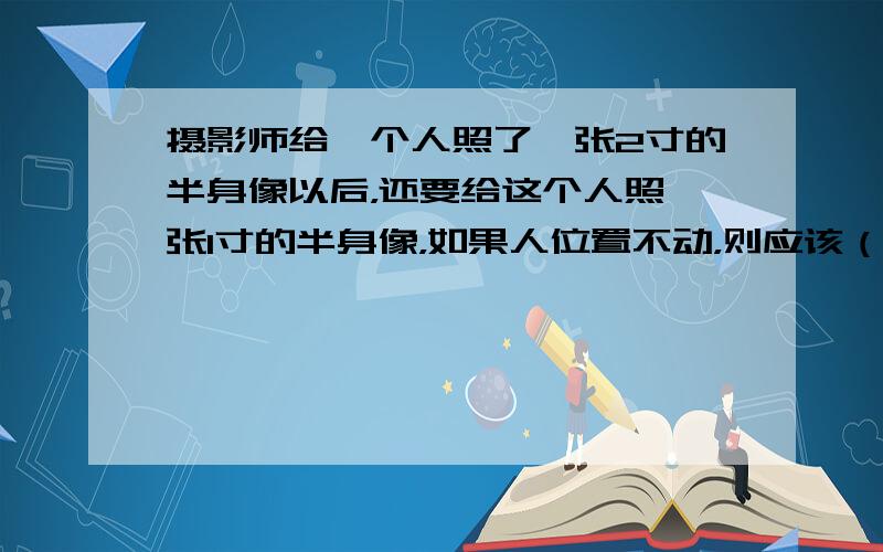 摄影师给一个人照了一张2寸的半身像以后，还要给这个人照一张1寸的半身像，如果人位置不动，则应该（　　）