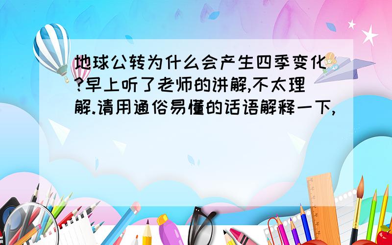 地球公转为什么会产生四季变化?早上听了老师的讲解,不太理解.请用通俗易懂的话语解释一下,