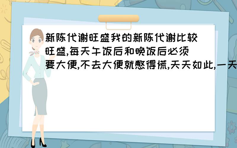 新陈代谢旺盛我的新陈代谢比较旺盛,每天午饭后和晚饭后必须要大便,不去大便就憋得慌,天天如此,一天两次,请问这样正常吗?