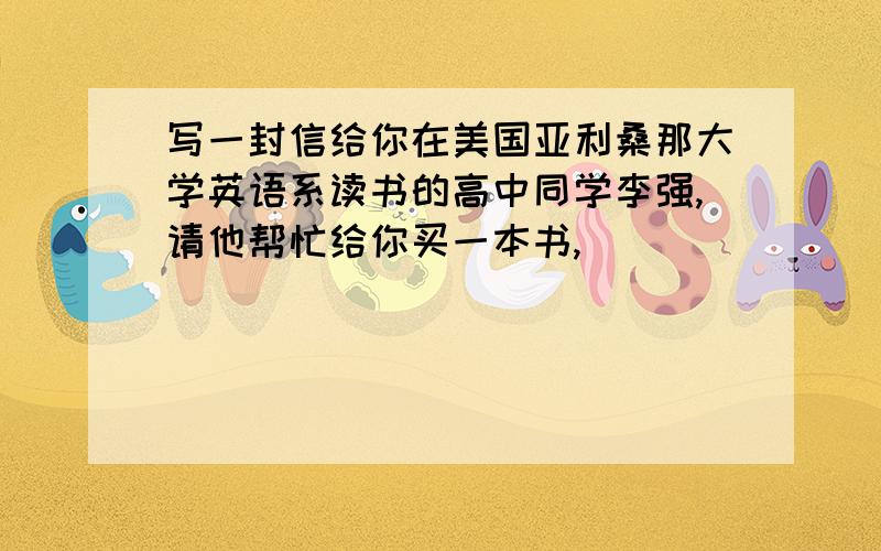 写一封信给你在美国亚利桑那大学英语系读书的高中同学李强,请他帮忙给你买一本书,