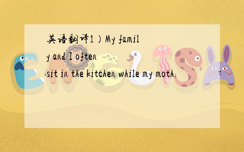 英语翻译1）My family and I often sit in the kitchen while my moth