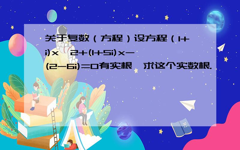 关于复数（方程）设方程（1+i)x^2+(1+5i)x-(2-6i)=0有实根,求这个实数根.