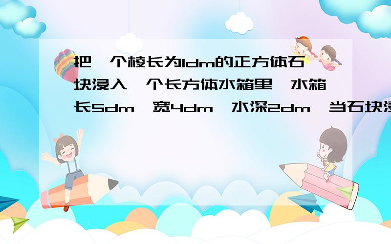 把一个棱长为1dm的正方体石块浸入一个长方体水箱里,水箱长5dm,宽4dm,水深2dm,当石块浸没候,水面上升