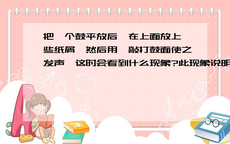 把一个鼓平放后,在上面放上一些纸屑,然后用槌敲打鼓面使之发声,这时会看到什么现象?此现象说明什么?