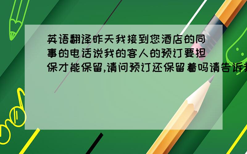 英语翻译昨天我接到您酒店的同事的电话说我的客人的预订要担保才能保留,请问预订还保留着吗请告诉我