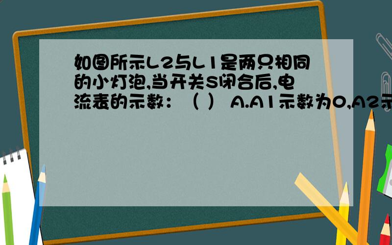 如图所示L2与L1是两只相同的小灯泡,当开关S闭合后,电流表的示数：（ ） A.A1示数为0,A2示数变大