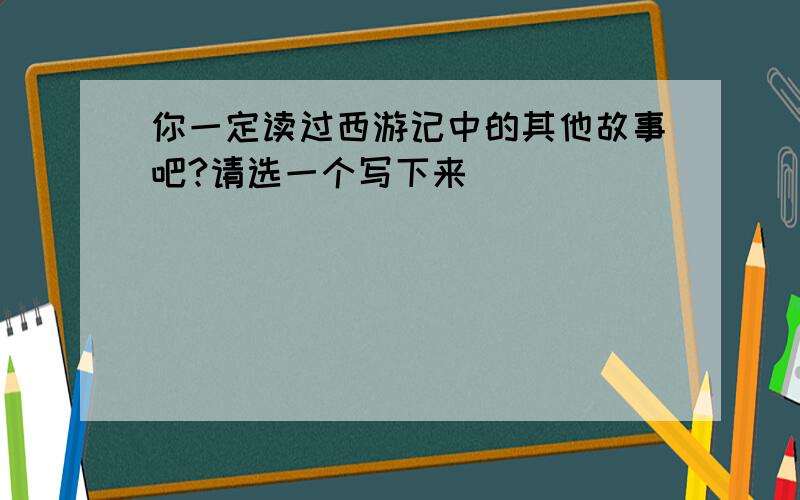 你一定读过西游记中的其他故事吧?请选一个写下来