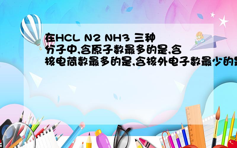 在HCL N2 NH3 三种分子中,含原子数最多的是,含核电荷数最多的是,含核外电子数最少的是