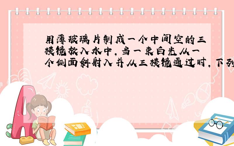 用薄玻璃片制成一个中间空的三棱镜放入水中,当一束白光从一个侧面斜射入并从三棱镜通过时,下列说法中正确的是