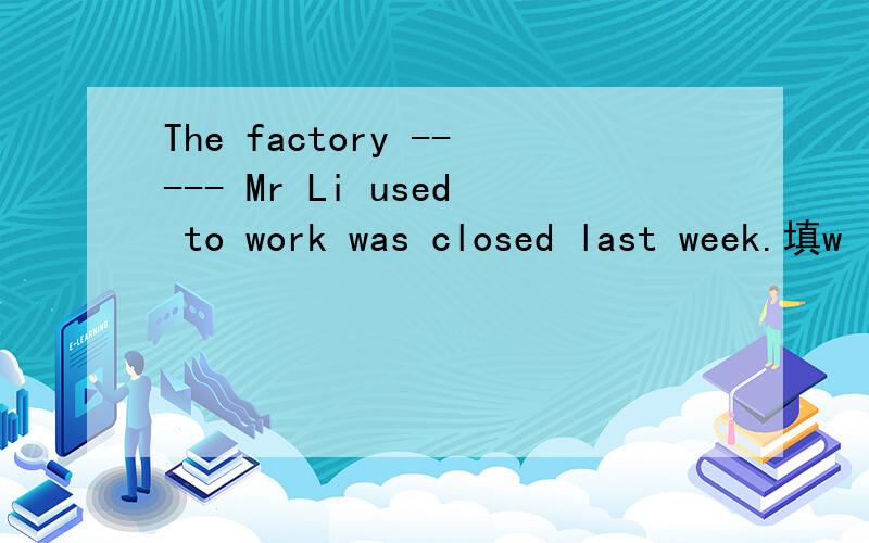 The factory ----- Mr Li used to work was closed last week.填w