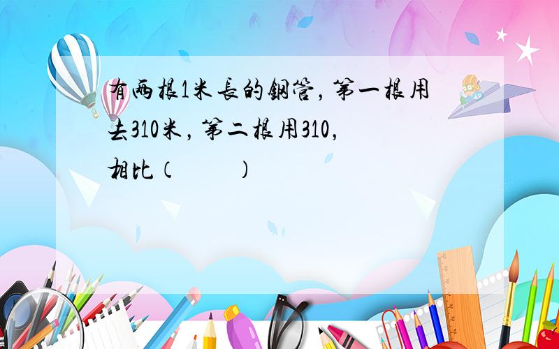 有两根1米长的钢管，第一根用去310米，第二根用310，相比（　　）