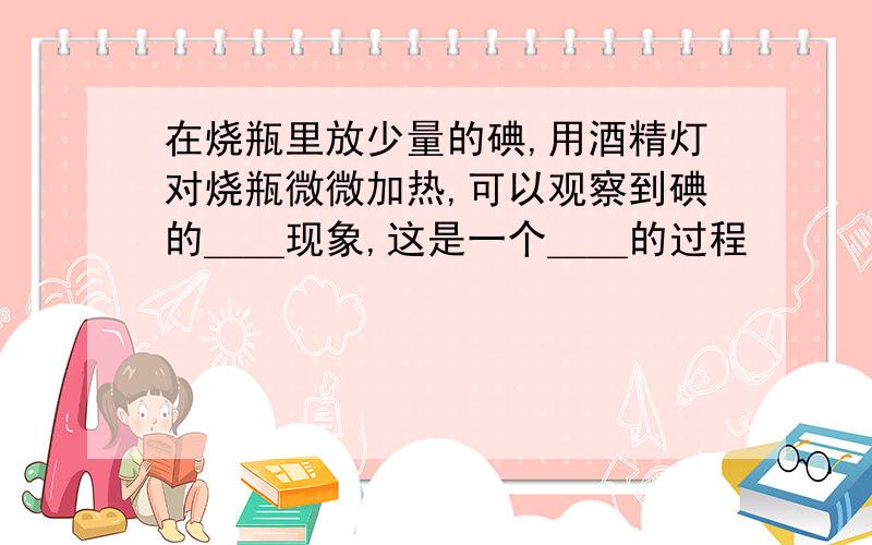 在烧瓶里放少量的碘,用酒精灯对烧瓶微微加热,可以观察到碘的＿＿现象,这是一个＿＿的过程