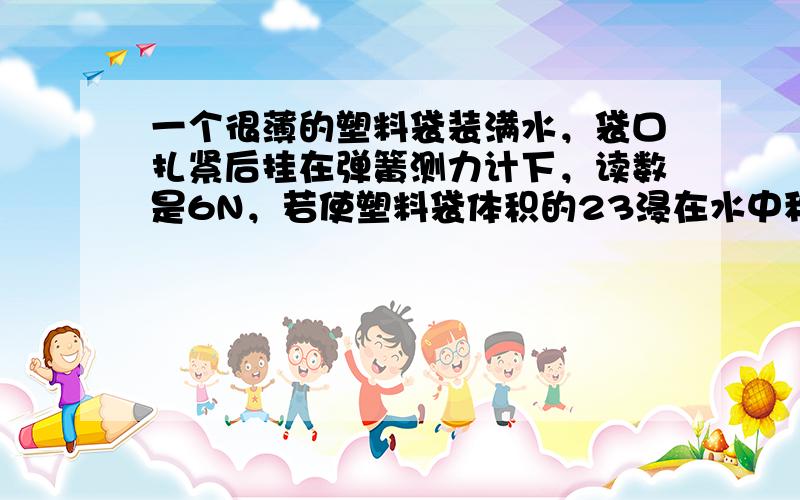 一个很薄的塑料袋装满水，袋口扎紧后挂在弹簧测力计下，读数是6N，若使塑料袋体积的23浸在水中称，弹簧测力计的读数接近于（