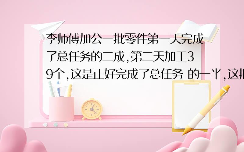 李师傅加公一批零件第一天完成了总任务的二成,第二天加工39个,这是正好完成了总任务 的一半,这批需要加