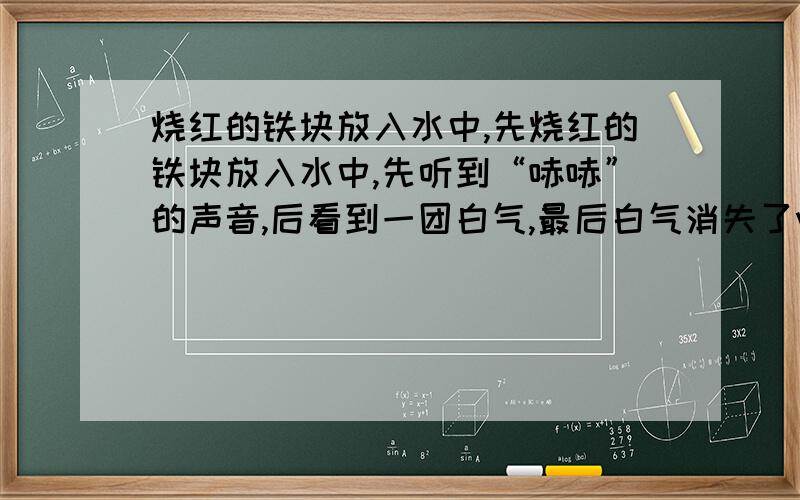 烧红的铁块放入水中,先烧红的铁块放入水中,先听到“哧哧”的声音,后看到一团白气,最后白气消失了wsm