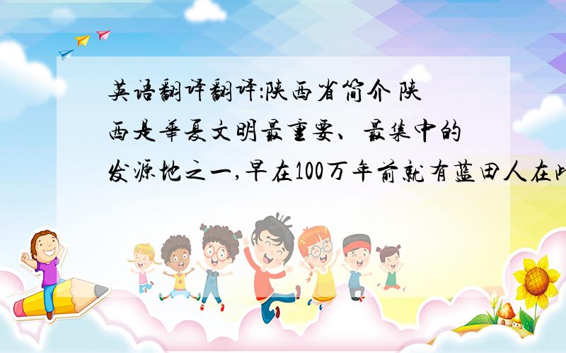 英语翻译翻译：陕西省简介 陕西是华夏文明最重要、最集中的发源地之一,早在100万年前就有蓝田人在此生息劳作,从公元前11