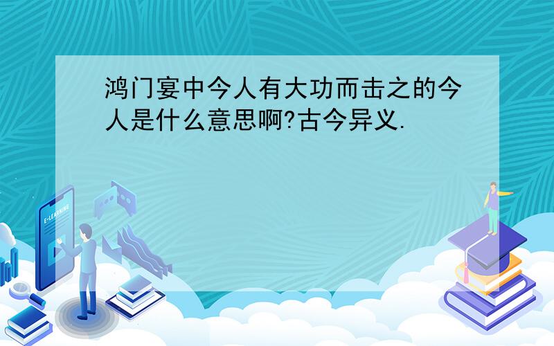 鸿门宴中今人有大功而击之的今人是什么意思啊?古今异义.