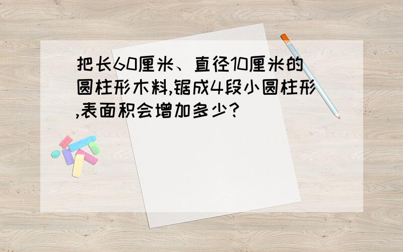 把长60厘米、直径10厘米的圆柱形木料,锯成4段小圆柱形,表面积会增加多少?