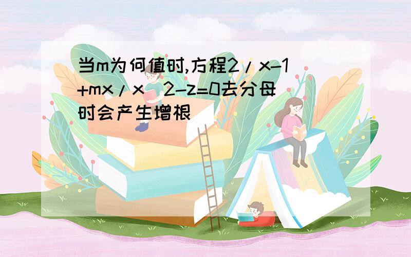 当m为何值时,方程2/x-1+mx/x^2-z=0去分母时会产生增根