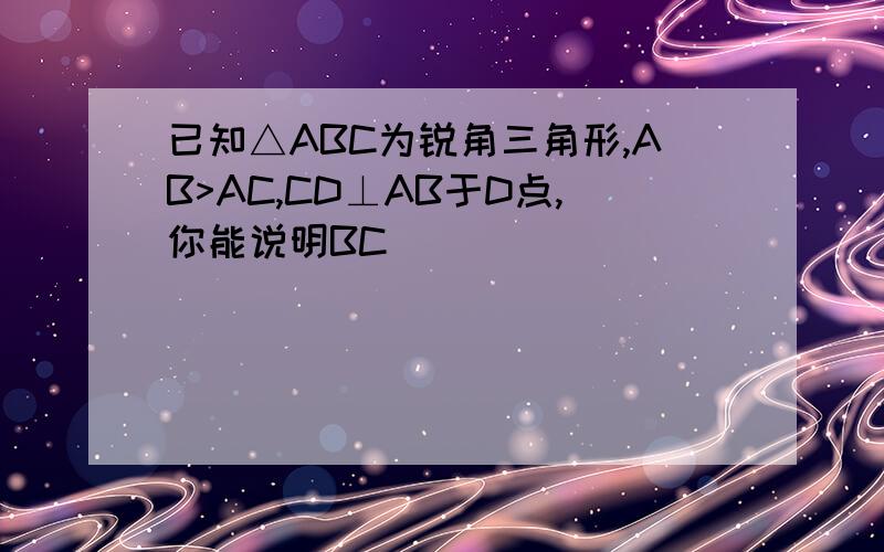 已知△ABC为锐角三角形,AB>AC,CD⊥AB于D点,你能说明BC