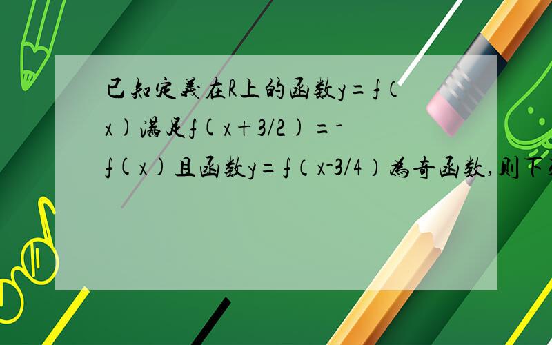 已知定义在R上的函数y=f（x)满足f(x+3/2)=-f(x)且函数y=f（x-3/4）为奇函数,则下列命题中,错误的