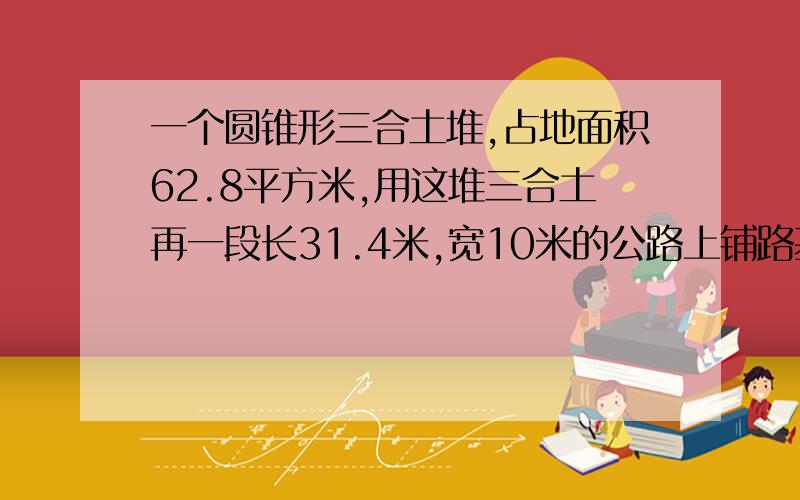 一个圆锥形三合土堆,占地面积62.8平方米,用这堆三合土再一段长31.4米,宽10米的公路上铺路基,能铺多少厘米厚?）