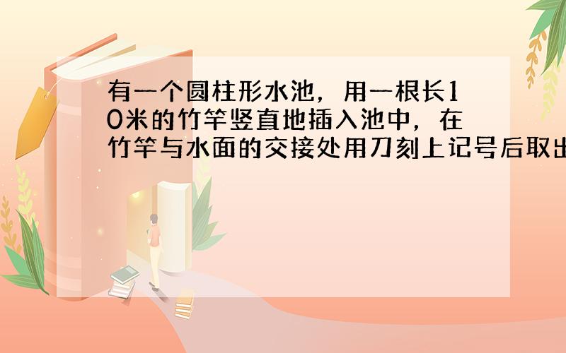 有一个圆柱形水池，用一根长10米的竹竿竖直地插入池中，在竹竿与水面的交接处用刀刻上记号后取出，然后将竹竿倒过来，依照上述