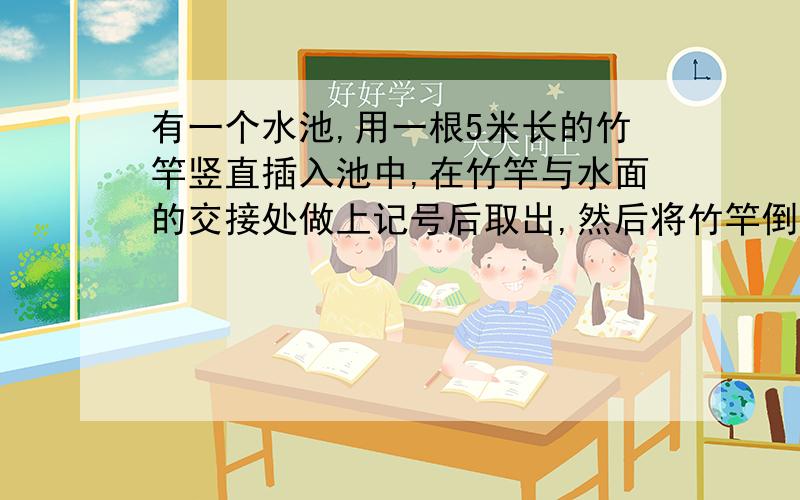 有一个水池,用一根5米长的竹竿竖直插入池中,在竹竿与水面的交接处做上记号后取出,然后将竹竿倒过来,按照上述方法在做一次如