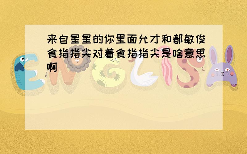 来自星星的你里面允才和都敏俊食指指尖对着食指指尖是啥意思啊