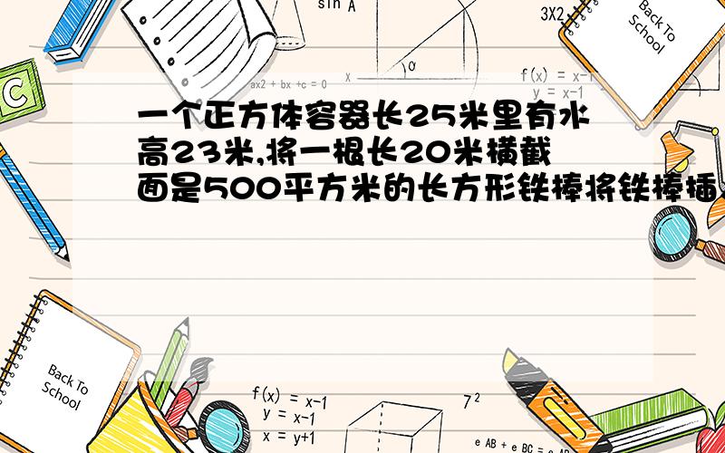 一个正方体容器长25米里有水高23米,将一根长20米横截面是500平方米的长方形铁棒将铁棒插入水中会溢出多少