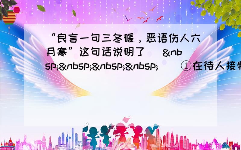 “良言一句三冬暖，恶语伤人六月寒”这句话说明了 [     ] ①在待人接物中，