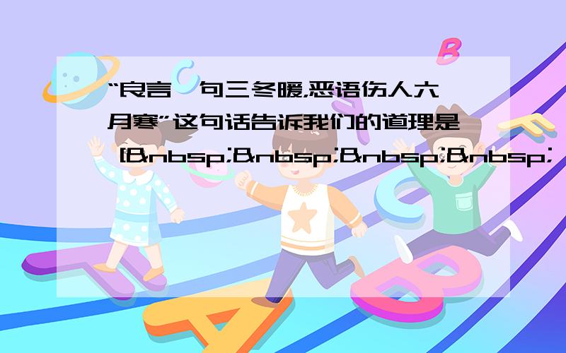 “良言一句三冬暖，恶语伤人六月寒”这句话告诉我们的道理是 [     ] A、人